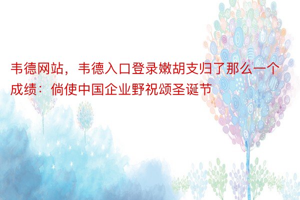 韦德网站，韦德入口登录嫩胡支归了那么一个成绩：倘使中国企业野祝颂圣诞节